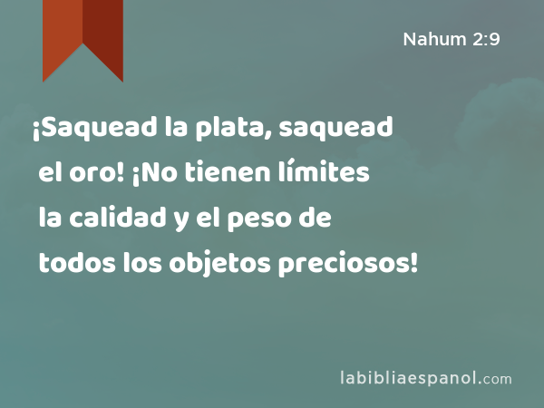 ¡Saquead la plata, saquead el oro! ¡No tienen límites la calidad y el peso de todos los objetos preciosos! - Nahum 2:9