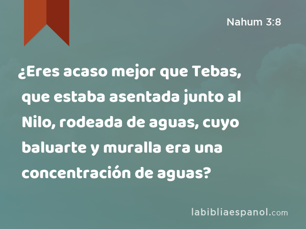 ¿Eres acaso mejor que Tebas, que estaba asentada junto al Nilo, rodeada de aguas, cuyo baluarte y muralla era una concentración de aguas? - Nahum 3:8