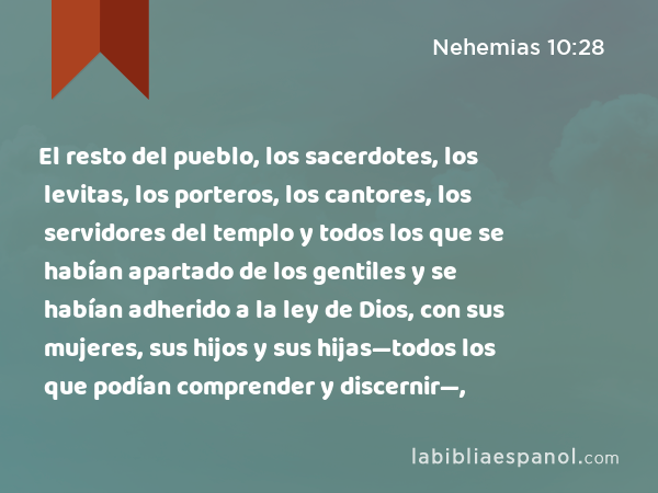 El resto del pueblo, los sacerdotes, los levitas, los porteros, los cantores, los servidores del templo y todos los que se habían apartado de los gentiles y se habían adherido a la ley de Dios, con sus mujeres, sus hijos y sus hijas—todos los que podían comprender y discernir—, - Nehemias 10:28