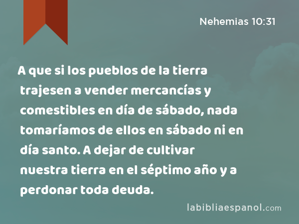 A que si los pueblos de la tierra trajesen a vender mercancías y comestibles en día de sábado, nada tomaríamos de ellos en sábado ni en día santo. A dejar de cultivar nuestra tierra en el séptimo año y a perdonar toda deuda. - Nehemias 10:31