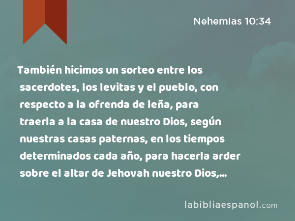 También hicimos un sorteo entre los sacerdotes, los levitas y el pueblo, con respecto a la ofrenda de leña, para traerla a la casa de nuestro Dios, según nuestras casas paternas, en los tiempos determinados cada año, para hacerla arder sobre el altar de Jehovah nuestro Dios, como está escrito en la ley. - Nehemias 10:34