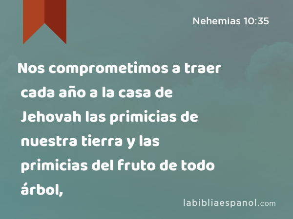 Nos comprometimos a traer cada año a la casa de Jehovah las primicias de nuestra tierra y las primicias del fruto de todo árbol, - Nehemias 10:35