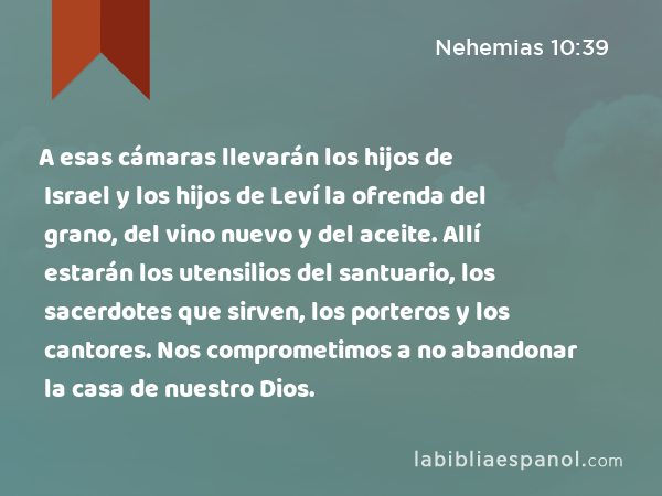 A esas cámaras llevarán los hijos de Israel y los hijos de Leví la ofrenda del grano, del vino nuevo y del aceite. Allí estarán los utensilios del santuario, los sacerdotes que sirven, los porteros y los cantores. Nos comprometimos a no abandonar la casa de nuestro Dios. - Nehemias 10:39