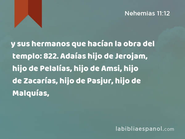 y sus hermanos que hacían la obra del templo: 822. Adaías hijo de Jerojam, hijo de Pelalías, hijo de Amsi, hijo de Zacarías, hijo de Pasjur, hijo de Malquías, - Nehemias 11:12