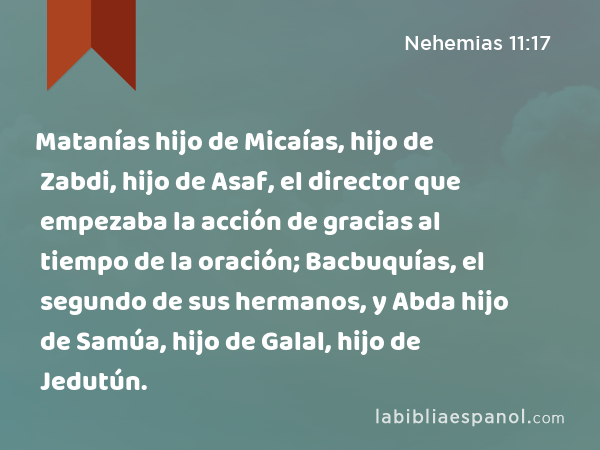 Matanías hijo de Micaías, hijo de Zabdi, hijo de Asaf, el director que empezaba la acción de gracias al tiempo de la oración; Bacbuquías, el segundo de sus hermanos, y Abda hijo de Samúa, hijo de Galal, hijo de Jedutún. - Nehemias 11:17