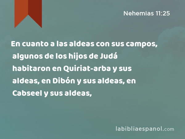 En cuanto a las aldeas con sus campos, algunos de los hijos de Judá habitaron en Quiriat-arba y sus aldeas, en Dibón y sus aldeas, en Cabseel y sus aldeas, - Nehemias 11:25