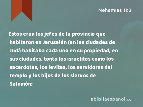 Estos eran los jefes de la provincia que habitaron en Jerusalén (en las ciudades de Judá habitaba cada uno en su propiedad, en sus ciudades, tanto los israelitas como los sacerdotes, los levitas, los servidores del templo y los hijos de los siervos de Salomón; - Nehemias 11:3