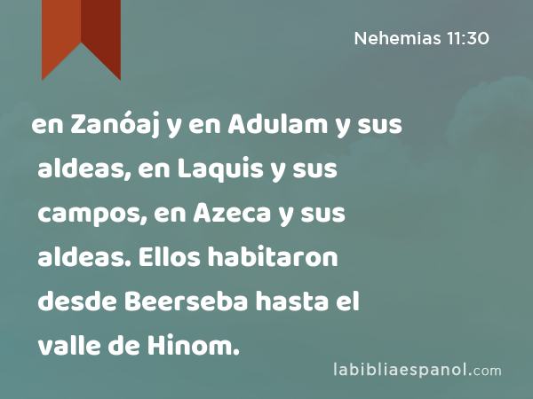 en Zanóaj y en Adulam y sus aldeas, en Laquis y sus campos, en Azeca y sus aldeas. Ellos habitaron desde Beerseba hasta el valle de Hinom. - Nehemias 11:30