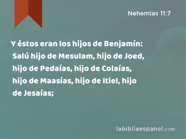 Y éstos eran los hijos de Benjamín: Salú hijo de Mesulam, hijo de Joed, hijo de Pedaías, hijo de Colaías, hijo de Maasías, hijo de Itiel, hijo de Jesaías; - Nehemias 11:7