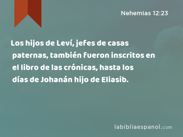 Los hijos de Leví, jefes de casas paternas, también fueron inscritos en el libro de las crónicas, hasta los días de Johanán hijo de Eliasib. - Nehemias 12:23