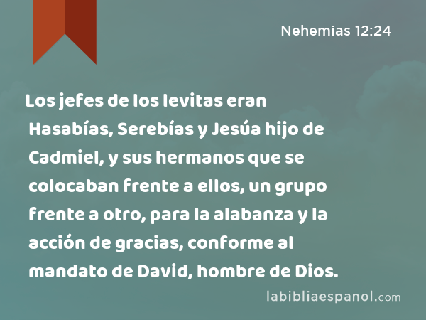 Los jefes de los levitas eran Hasabías, Serebías y Jesúa hijo de Cadmiel, y sus hermanos que se colocaban frente a ellos, un grupo frente a otro, para la alabanza y la acción de gracias, conforme al mandato de David, hombre de Dios. - Nehemias 12:24