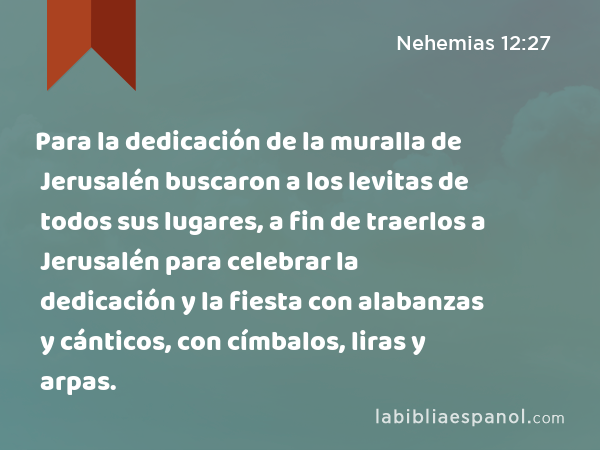 Para la dedicación de la muralla de Jerusalén buscaron a los levitas de todos sus lugares, a fin de traerlos a Jerusalén para celebrar la dedicación y la fiesta con alabanzas y cánticos, con címbalos, liras y arpas. - Nehemias 12:27