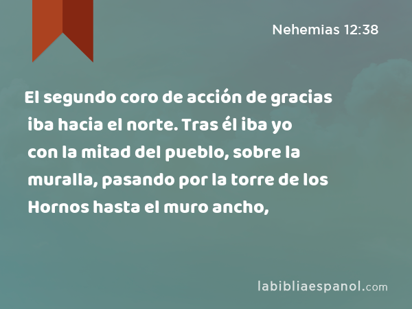 El segundo coro de acción de gracias iba hacia el norte. Tras él iba yo con la mitad del pueblo, sobre la muralla, pasando por la torre de los Hornos hasta el muro ancho, - Nehemias 12:38