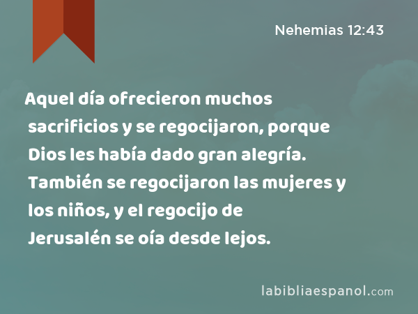 Aquel día ofrecieron muchos sacrificios y se regocijaron, porque Dios les había dado gran alegría. También se regocijaron las mujeres y los niños, y el regocijo de Jerusalén se oía desde lejos. - Nehemias 12:43