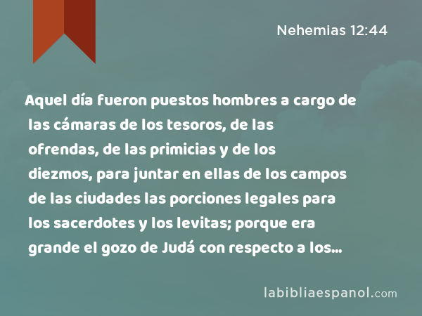 Aquel día fueron puestos hombres a cargo de las cámaras de los tesoros, de las ofrendas, de las primicias y de los diezmos, para juntar en ellas de los campos de las ciudades las porciones legales para los sacerdotes y los levitas; porque era grande el gozo de Judá con respecto a los sacerdotes y a los levitas que realizaban el servicio. - Nehemias 12:44