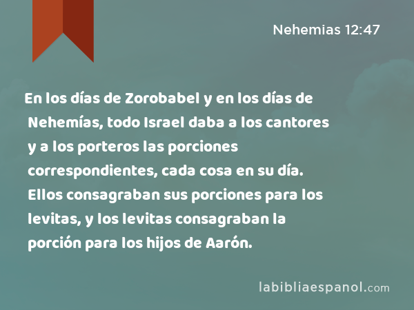 En los días de Zorobabel y en los días de Nehemías, todo Israel daba a los cantores y a los porteros las porciones correspondientes, cada cosa en su día. Ellos consagraban sus porciones para los levitas, y los levitas consagraban la porción para los hijos de Aarón. - Nehemias 12:47