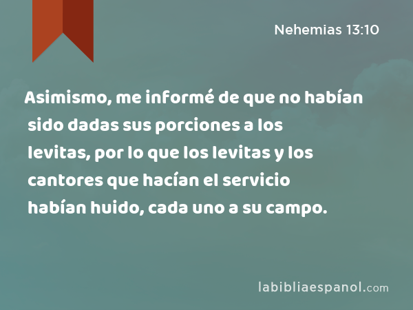 Asimismo, me informé de que no habían sido dadas sus porciones a los levitas, por lo que los levitas y los cantores que hacían el servicio habían huido, cada uno a su campo. - Nehemias 13:10