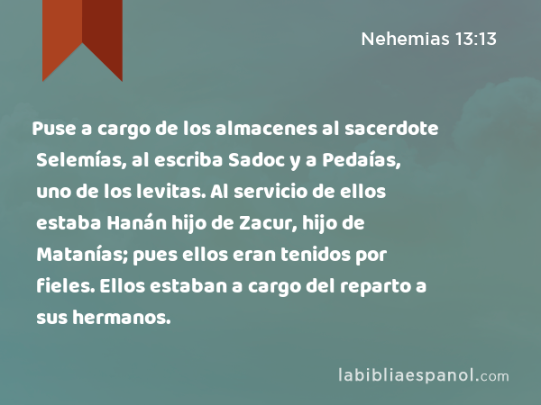 Puse a cargo de los almacenes al sacerdote Selemías, al escriba Sadoc y a Pedaías, uno de los levitas. Al servicio de ellos estaba Hanán hijo de Zacur, hijo de Matanías; pues ellos eran tenidos por fieles. Ellos estaban a cargo del reparto a sus hermanos. - Nehemias 13:13