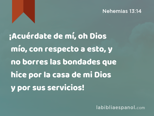 ¡Acuérdate de mí, oh Dios mío, con respecto a esto, y no borres las bondades que hice por la casa de mi Dios y por sus servicios! - Nehemias 13:14