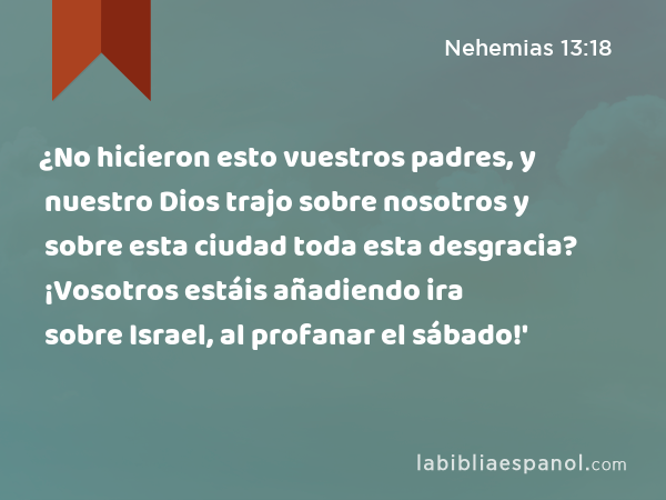 ¿No hicieron esto vuestros padres, y nuestro Dios trajo sobre nosotros y sobre esta ciudad toda esta desgracia? ¡Vosotros estáis añadiendo ira sobre Israel, al profanar el sábado!' - Nehemias 13:18
