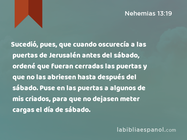 Sucedió, pues, que cuando oscurecía a las puertas de Jerusalén antes del sábado, ordené que fueran cerradas las puertas y que no las abriesen hasta después del sábado. Puse en las puertas a algunos de mis criados, para que no dejasen meter cargas el día de sábado. - Nehemias 13:19