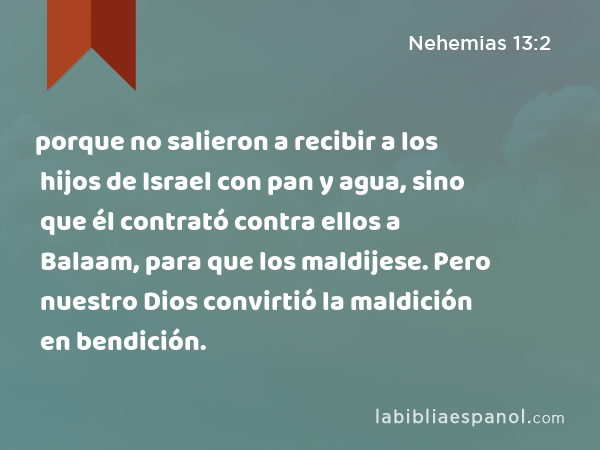 porque no salieron a recibir a los hijos de Israel con pan y agua, sino que él contrató contra ellos a Balaam, para que los maldijese. Pero nuestro Dios convirtió la maldición en bendición. - Nehemias 13:2