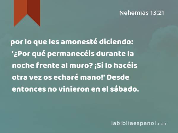 por lo que les amonesté diciendo: '¿Por qué permanecéis durante la noche frente al muro? ¡Si lo hacéis otra vez os echaré mano!' Desde entonces no vinieron en el sábado. - Nehemias 13:21