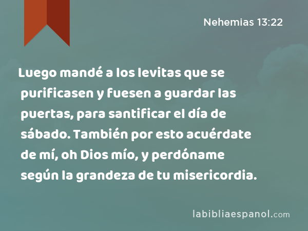 Luego mandé a los levitas que se purificasen y fuesen a guardar las puertas, para santificar el día de sábado. También por esto acuérdate de mí, oh Dios mío, y perdóname según la grandeza de tu misericordia. - Nehemias 13:22