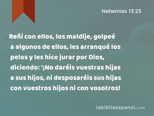 Reñí con ellos, los maldije, golpeé a algunos de ellos, les arranqué los pelos y les hice jurar por Dios, diciendo: '¡No daréis vuestras hijas a sus hijos, ni desposaréis sus hijas con vuestros hijos ni con vosotros! - Nehemias 13:25