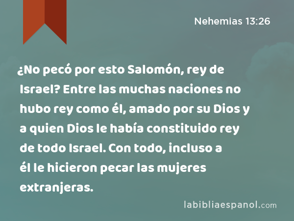 ¿No pecó por esto Salomón, rey de Israel? Entre las muchas naciones no hubo rey como él, amado por su Dios y a quien Dios le había constituido rey de todo Israel. Con todo, incluso a él le hicieron pecar las mujeres extranjeras. - Nehemias 13:26