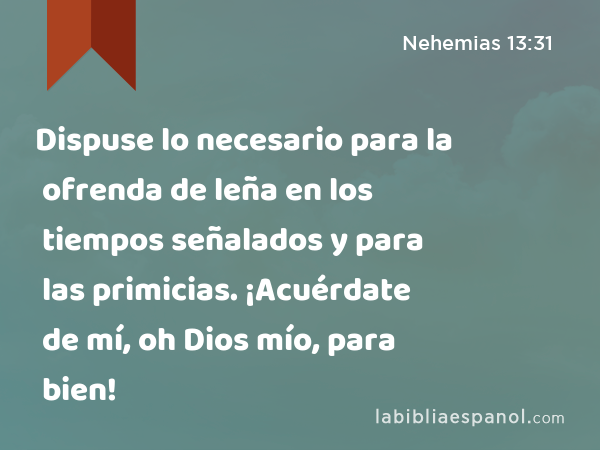 Dispuse lo necesario para la ofrenda de leña en los tiempos señalados y para las primicias. ¡Acuérdate de mí, oh Dios mío, para bien! - Nehemias 13:31