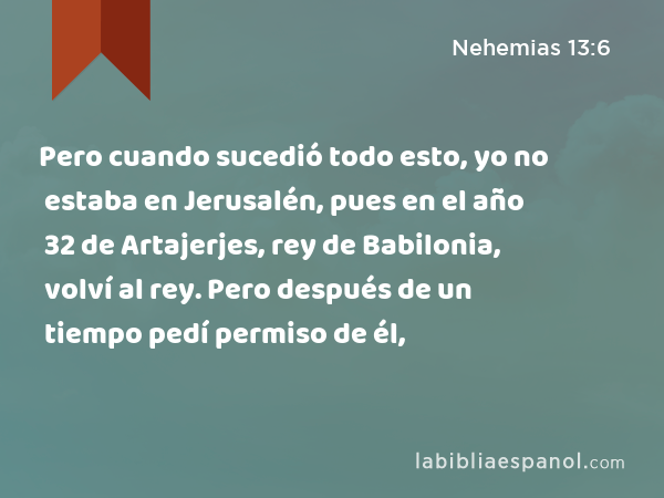 Pero cuando sucedió todo esto, yo no estaba en Jerusalén, pues en el año 32 de Artajerjes, rey de Babilonia, volví al rey. Pero después de un tiempo pedí permiso de él, - Nehemias 13:6