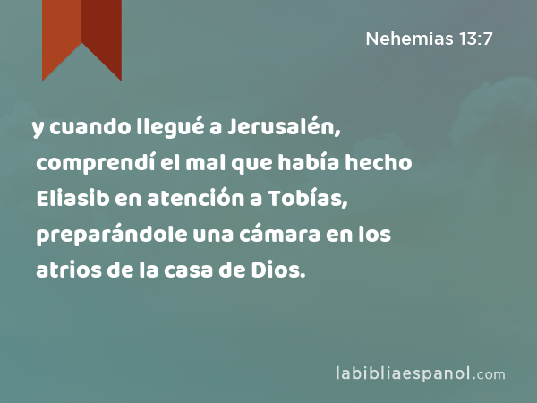 y cuando llegué a Jerusalén, comprendí el mal que había hecho Eliasib en atención a Tobías, preparándole una cámara en los atrios de la casa de Dios. - Nehemias 13:7