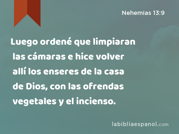 Luego ordené que limpiaran las cámaras e hice volver allí los enseres de la casa de Dios, con las ofrendas vegetales y el incienso. - Nehemias 13:9