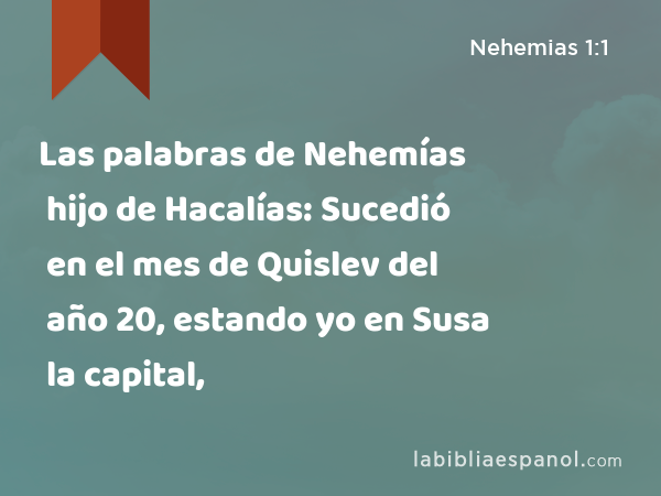 Las palabras de Nehemías hijo de Hacalías: Sucedió en el mes de Quislev del año 20, estando yo en Susa la capital, - Nehemias 1:1