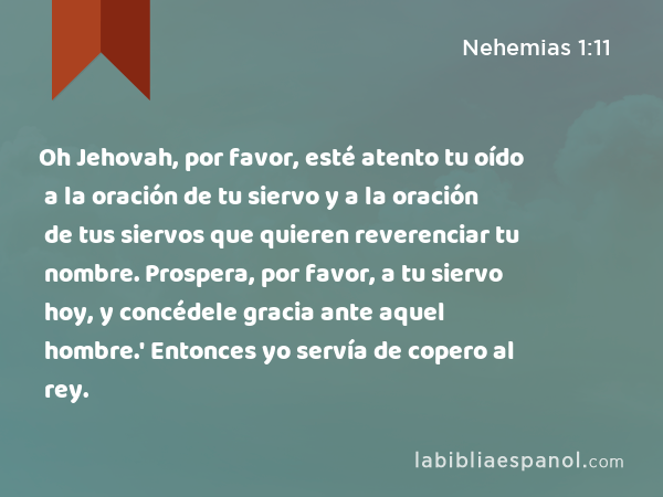 Oh Jehovah, por favor, esté atento tu oído a la oración de tu siervo y a la oración de tus siervos que quieren reverenciar tu nombre. Prospera, por favor, a tu siervo hoy, y concédele gracia ante aquel hombre.' Entonces yo servía de copero al rey. - Nehemias 1:11