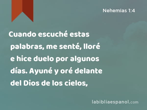 Cuando escuché estas palabras, me senté, lloré e hice duelo por algunos días. Ayuné y oré delante del Dios de los cielos, - Nehemias 1:4