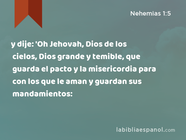 y dije: 'Oh Jehovah, Dios de los cielos, Dios grande y temible, que guarda el pacto y la misericordia para con los que le aman y guardan sus mandamientos: - Nehemias 1:5