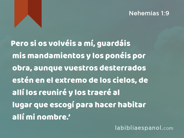 Pero si os volvéis a mí, guardáis mis mandamientos y los ponéis por obra, aunque vuestros desterrados estén en el extremo de los cielos, de allí los reuniré y los traeré al lugar que escogí para hacer habitar allí mi nombre.’ - Nehemias 1:9