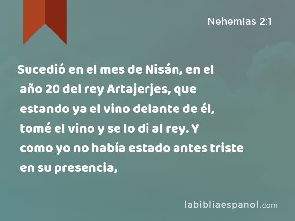 Sucedió en el mes de Nisán, en el año 20 del rey Artajerjes, que estando ya el vino delante de él, tomé el vino y se lo di al rey. Y como yo no había estado antes triste en su presencia, - Nehemias 2:1