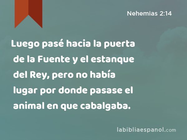 Luego pasé hacia la puerta de la Fuente y el estanque del Rey, pero no había lugar por donde pasase el animal en que cabalgaba. - Nehemias 2:14