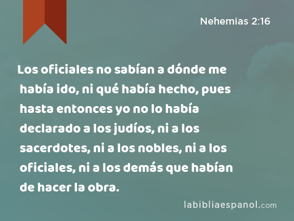 Los oficiales no sabían a dónde me había ido, ni qué había hecho, pues hasta entonces yo no lo había declarado a los judíos, ni a los sacerdotes, ni a los nobles, ni a los oficiales, ni a los demás que habían de hacer la obra. - Nehemias 2:16