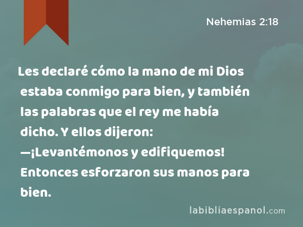 Les declaré cómo la mano de mi Dios estaba conmigo para bien, y también las palabras que el rey me había dicho. Y ellos dijeron: —¡Levantémonos y edifiquemos! Entonces esforzaron sus manos para bien. - Nehemias 2:18