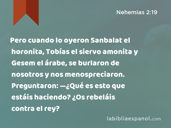 Pero cuando lo oyeron Sanbalat el horonita, Tobías el siervo amonita y Gesem el árabe, se burlaron de nosotros y nos menospreciaron. Preguntaron: —¿Qué es esto que estáis haciendo? ¿Os rebeláis contra el rey? - Nehemias 2:19