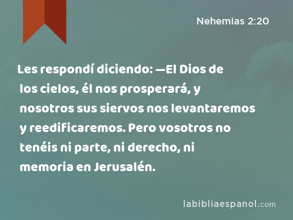 Les respondí diciendo: —El Dios de los cielos, él nos prosperará, y nosotros sus siervos nos levantaremos y reedificaremos. Pero vosotros no tenéis ni parte, ni derecho, ni memoria en Jerusalén. - Nehemias 2:20