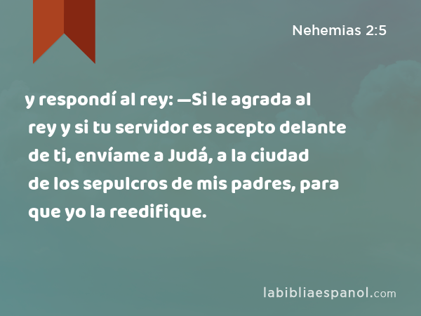 y respondí al rey: —Si le agrada al rey y si tu servidor es acepto delante de ti, envíame a Judá, a la ciudad de los sepulcros de mis padres, para que yo la reedifique. - Nehemias 2:5