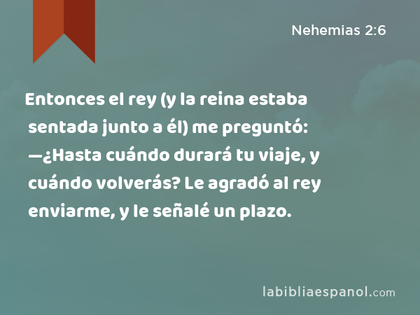 Entonces el rey (y la reina estaba sentada junto a él) me preguntó: —¿Hasta cuándo durará tu viaje, y cuándo volverás? Le agradó al rey enviarme, y le señalé un plazo. - Nehemias 2:6