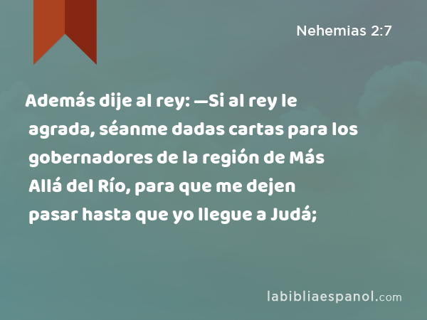 Además dije al rey: —Si al rey le agrada, séanme dadas cartas para los gobernadores de la región de Más Allá del Río, para que me dejen pasar hasta que yo llegue a Judá; - Nehemias 2:7