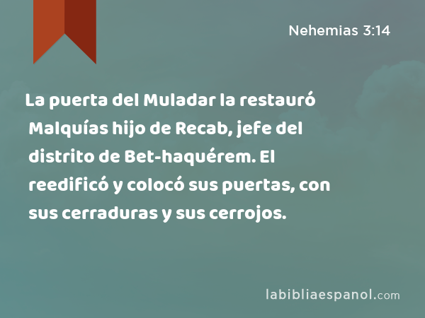 La puerta del Muladar la restauró Malquías hijo de Recab, jefe del distrito de Bet-haquérem. El reedificó y colocó sus puertas, con sus cerraduras y sus cerrojos. - Nehemias 3:14