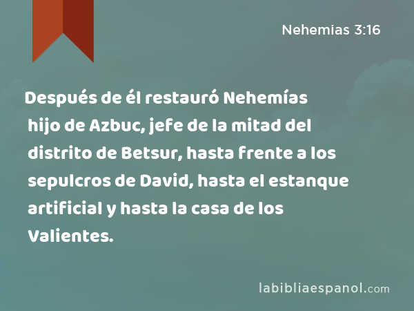 Después de él restauró Nehemías hijo de Azbuc, jefe de la mitad del distrito de Betsur, hasta frente a los sepulcros de David, hasta el estanque artificial y hasta la casa de los Valientes. - Nehemias 3:16